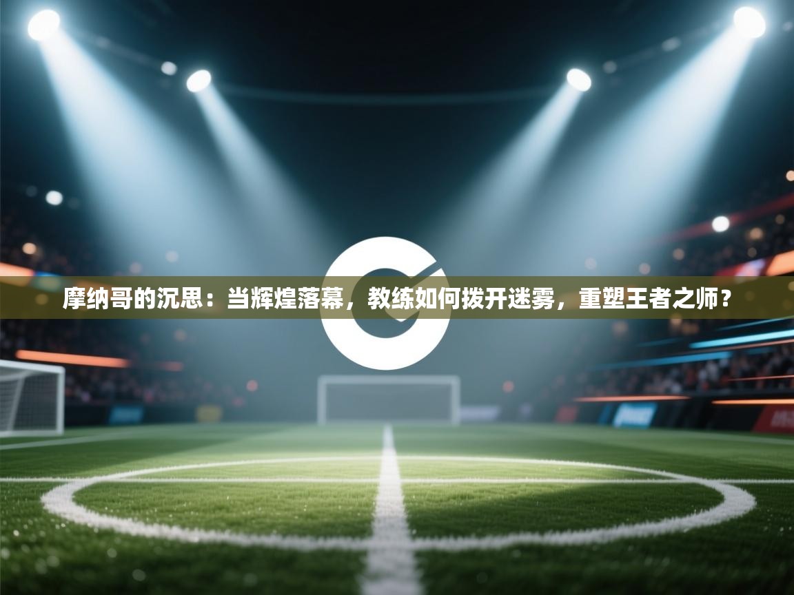 摩纳哥的沉思:当辉煌落幕,教练如何拨开迷雾,重塑王者之师? 第2张